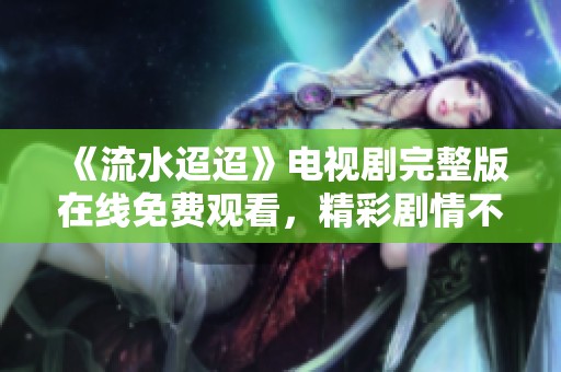 《流水迢迢》电视剧完整版在线免费观看，精彩剧情不容错过