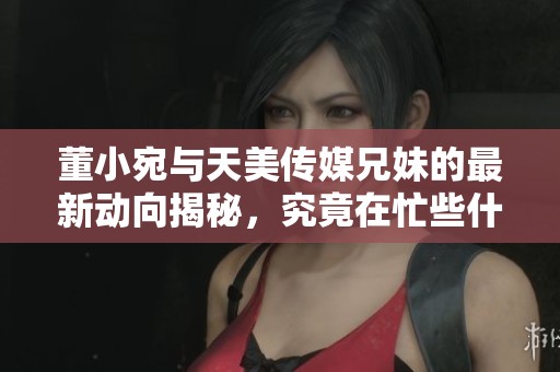 董小宛与天美传媒兄妹的最新动向揭秘，究竟在忙些什么？