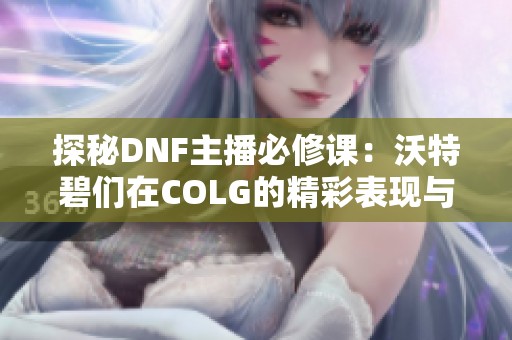 探秘DNF主播必修课：沃特碧们在COLG的精彩表现与心得分享