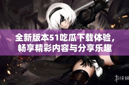 全新版本51吃瓜下载体验，畅享精彩内容与分享乐趣