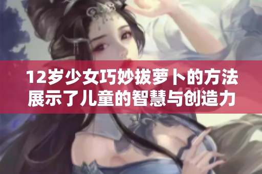 12岁少女巧妙拔萝卜的方法展示了儿童的智慧与创造力