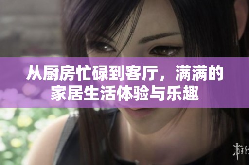 从厨房忙碌到客厅，满满的家居生活体验与乐趣