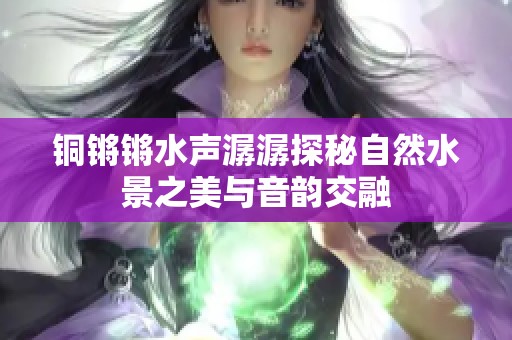 铜锵锵水声潺潺探秘自然水景之美与音韵交融