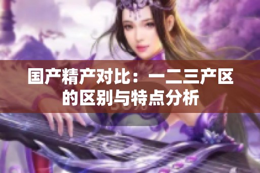 国产精产对比：一二三产区的区别与特点分析
