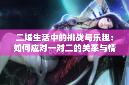 二婚生活中的挑战与乐趣：如何应对一对二的关系与情感