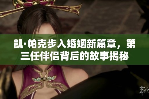 凯·帕克步入婚姻新篇章，第三任伴侣背后的故事揭秘