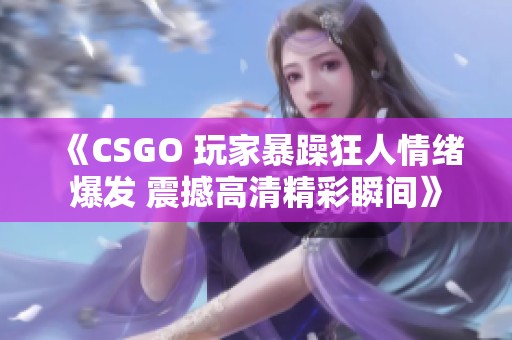 《CSGO 玩家暴躁狂人情绪爆发 震撼高清精彩瞬间》