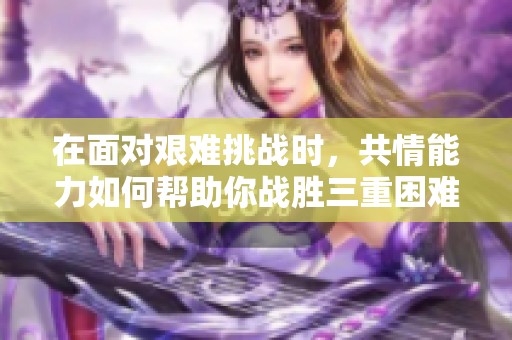 在面对艰难挑战时，共情能力如何帮助你战胜三重困难
