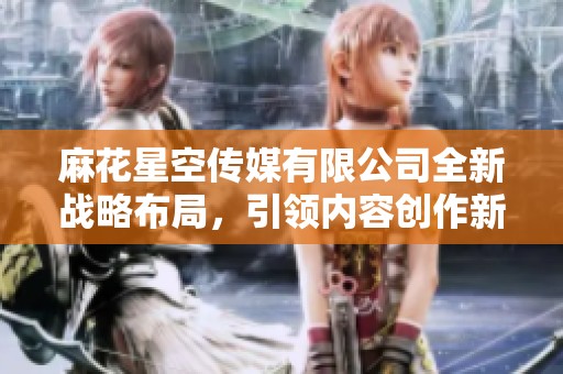 麻花星空传媒有限公司全新战略布局，引领内容创作新潮流