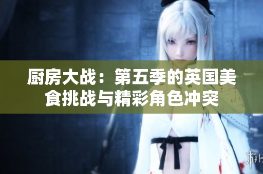 厨房大战：第五季的英国美食挑战与精彩角色冲突