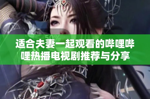 适合夫妻一起观看的哔哩哔哩热播电视剧推荐与分享