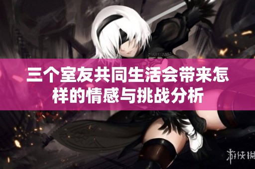 三个室友共同生活会带来怎样的情感与挑战分析