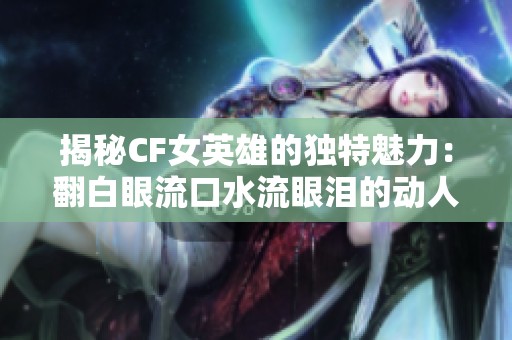 揭秘CF女英雄的独特魅力：翻白眼流口水流眼泪的动人瞬间