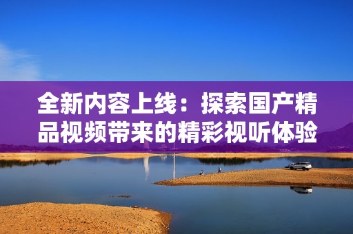 全新内容上线：探索国产精品视频带来的精彩视听体验