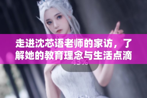 走进沈芯语老师的家访，了解她的教育理念与生活点滴