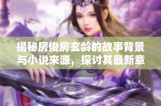 揭秘房俊房玄龄的故事背景与小说来源，探讨其最新章节内容