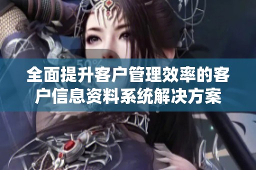 全面提升客户管理效率的客户信息资料系统解决方案