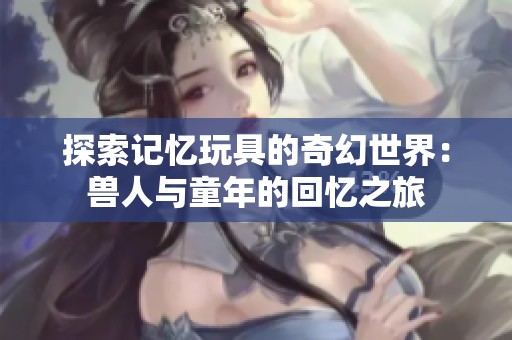 探索记忆玩具的奇幻世界：兽人与童年的回忆之旅