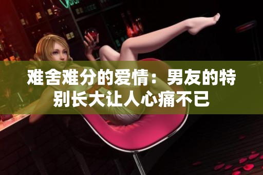 难舍难分的爱情：男友的特别长大让人心痛不已
