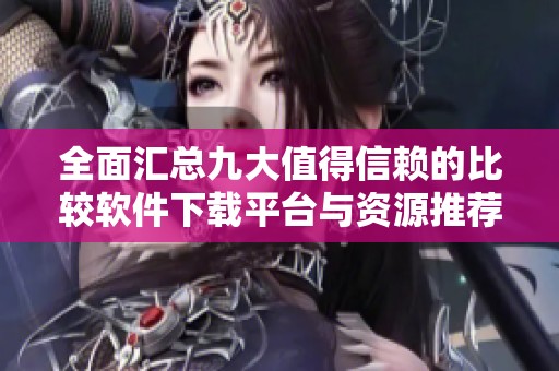 全面汇总九大值得信赖的比较软件下载平台与资源推荐