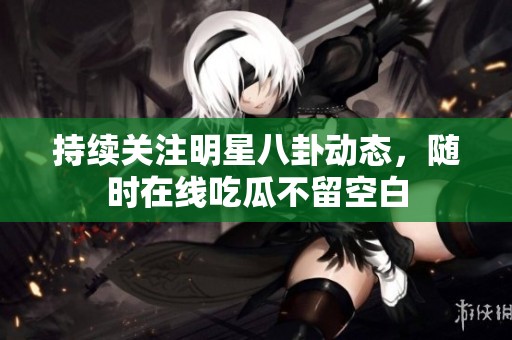 持续关注明星八卦动态，随时在线吃瓜不留空白