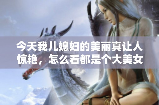 今天我儿媳妇的美丽真让人惊艳，怎么看都是个大美女