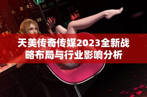 天美传奇传媒2023全新战略布局与行业影响分析