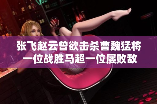 张飞赵云曾欲击杀曹魏猛将 一位战胜马超一位屡败敌将
