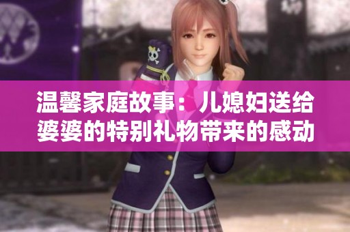 温馨家庭故事：儿媳妇送给婆婆的特别礼物带来的感动与变化