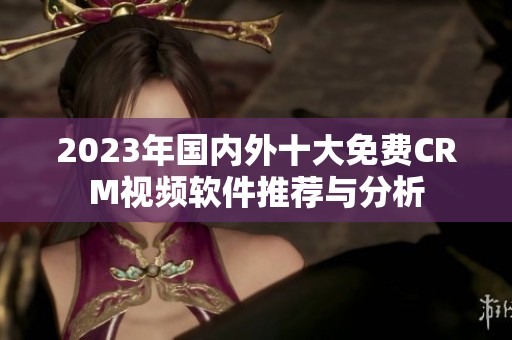 2023年国内外十大免费CRM视频软件推荐与分析