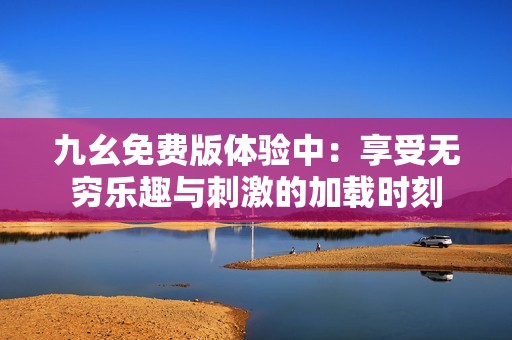 九幺免费版体验中：享受无穷乐趣与刺激的加载时刻