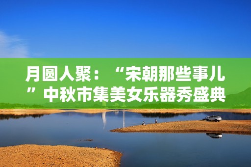 月圆人聚：“宋朝那些事儿”中秋市集美女乐器秀盛典