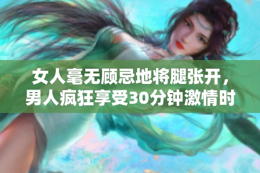 女人毫无顾忌地将腿张开，男人疯狂享受30分钟激情时刻