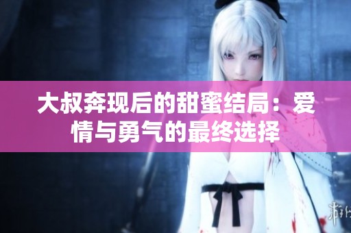 大叔奔现后的甜蜜结局：爱情与勇气的最终选择