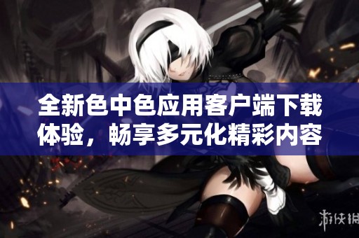 全新色中色应用客户端下载体验，畅享多元化精彩内容