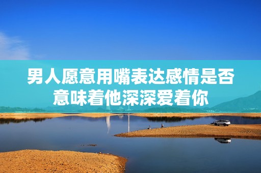 男人愿意用嘴表达感情是否意味着他深深爱着你