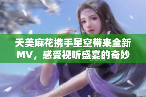 天美麻花携手星空带来全新MV，感受视听盛宴的奇妙旅程