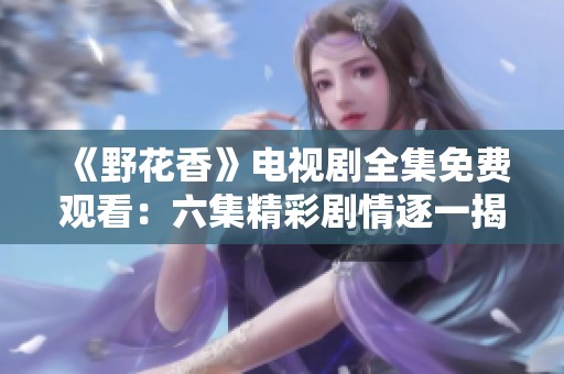《野花香》电视剧全集免费观看：六集精彩剧情逐一揭秘