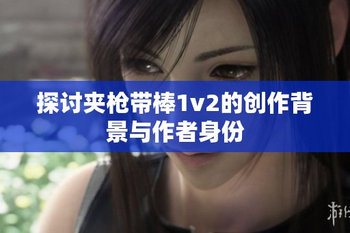探讨夹枪带棒1v2的创作背景与作者身份