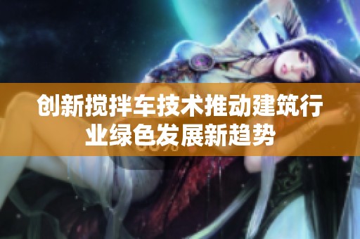 创新搅拌车技术推动建筑行业绿色发展新趋势