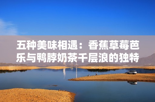 五种美味相遇：香蕉草莓芭乐与鸭脖奶茶千层浪的独特融合