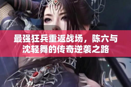 最强狂兵重返战场，陈六与沈轻舞的传奇逆袭之路