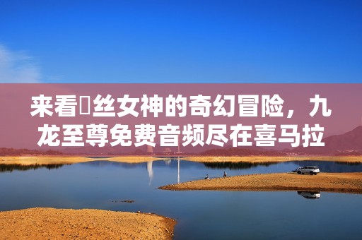 来看屌丝女神的奇幻冒险，九龙至尊免费音频尽在喜马拉雅！
