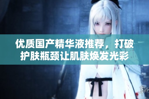 优质国产精华液推荐，打破护肤瓶颈让肌肤焕发光彩