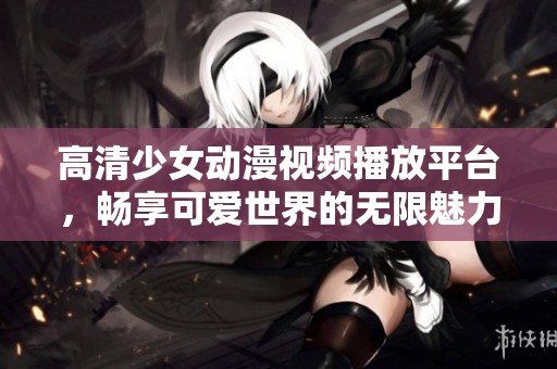 高清少女动漫视频播放平台，畅享可爱世界的无限魅力
