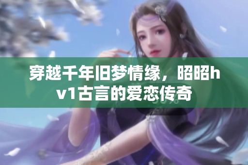 穿越千年旧梦情缘，昭昭hv1古言的爱恋传奇