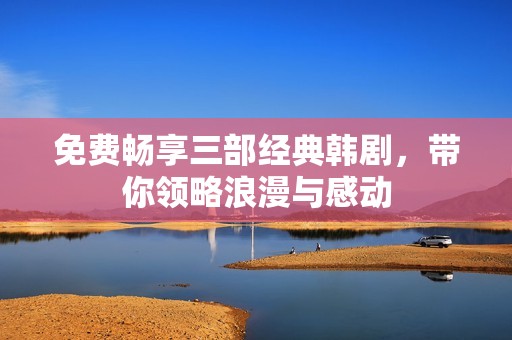 免费畅享三部经典韩剧，带你领略浪漫与感动