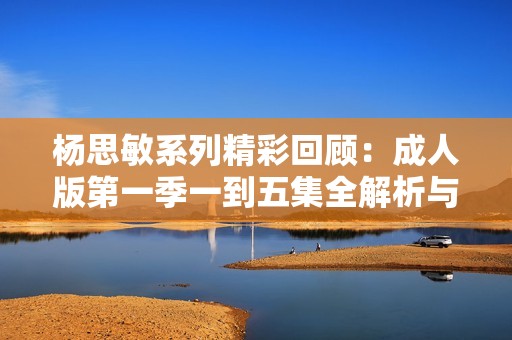 杨思敏系列精彩回顾：成人版第一季一到五集全解析与点评
