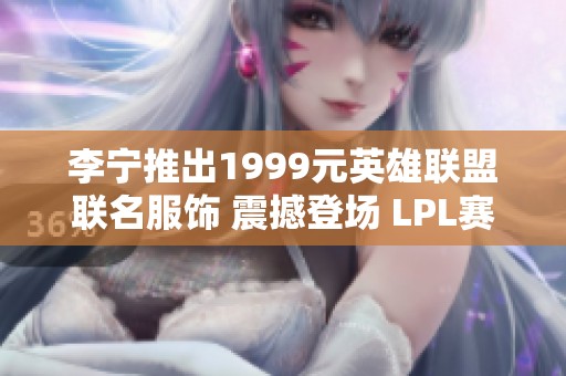 李宁推出1999元英雄联盟联名服饰 震撼登场 LPL赛季再添时尚元素