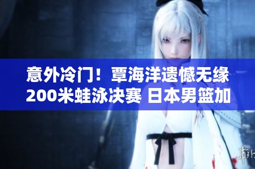 意外冷门！覃海洋遗憾无缘200米蛙泳决赛 日本男篮加时赛力克对手